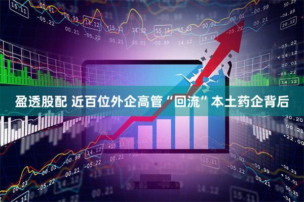 盈透股配 近百位外企高管“回流”本土药企背后
