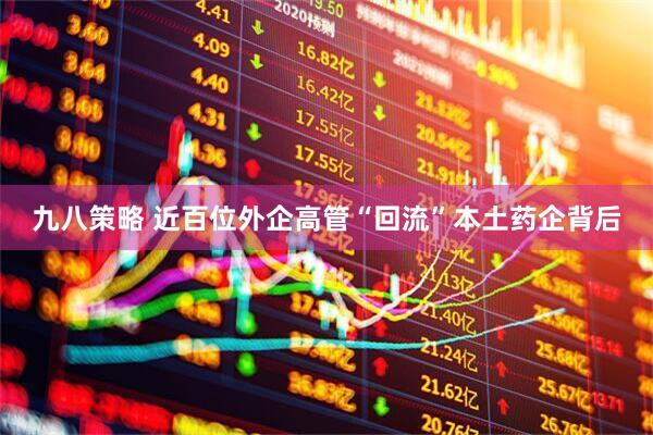 九八策略 近百位外企高管“回流”本土药企背后
