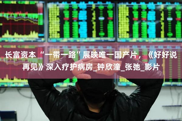 长富资本 “一带一路”展映唯一国产片，《好好说再见》深入疗护病房_钟欣潼_张弛_影片
