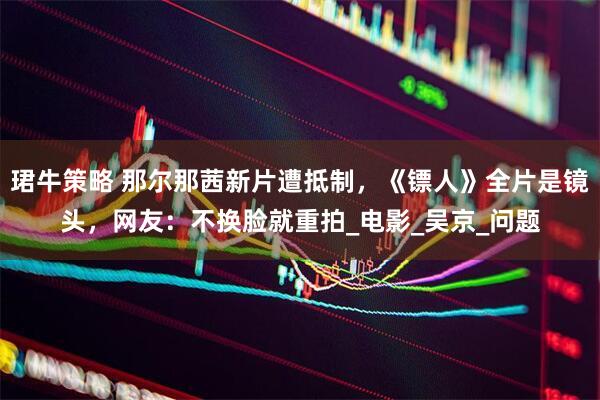 珺牛策略 那尔那茜新片遭抵制，《镖人》全片是镜头，网友：不换脸就重拍_电影_吴京_问题