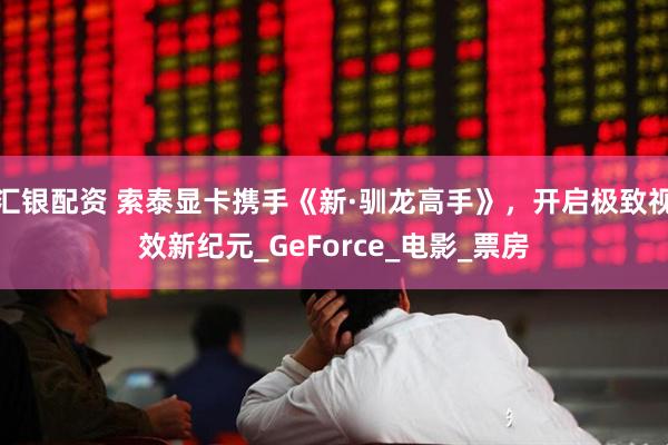汇银配资 索泰显卡携手《新·驯龙高手》，开启极致视效新纪元_GeForce_电影_票房