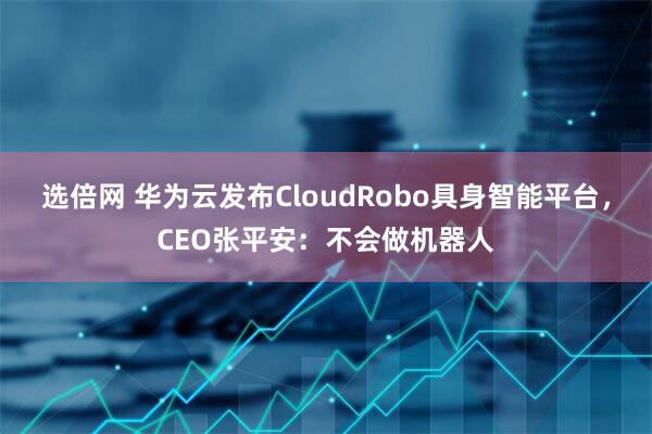 选倍网 华为云发布CloudRobo具身智能平台，CEO张平安：不会做机器人
