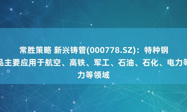 常胜策略 新兴铸管(000778.SZ)：特种钢管产品主要应用于航空、高铁、军工、石油、石化、电力等领域