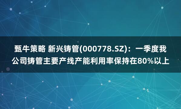 甄牛策略 新兴铸管(000778.SZ)：一季度我公司铸管主要产线产能利用率保持在80%以上