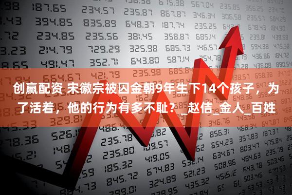 创赢配资 宋徽宗被囚金朝9年生下14个孩子，为了活着，他的行为有多不耻？_赵佶_金人_百姓