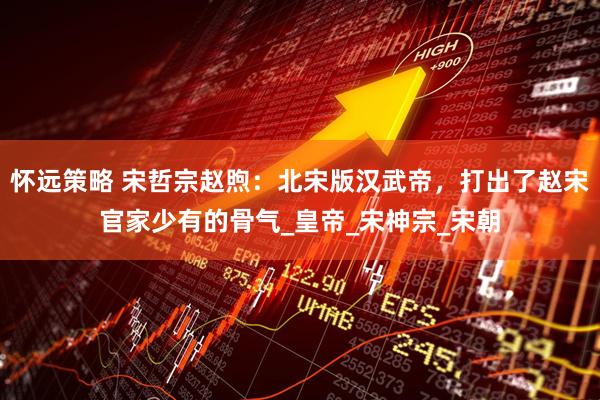 怀远策略 宋哲宗赵煦：北宋版汉武帝，打出了赵宋官家少有的骨气_皇帝_宋神宗_宋朝