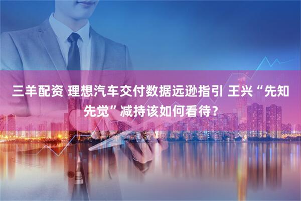 三羊配资 理想汽车交付数据远逊指引 王兴“先知先觉”减持该如何看待？
