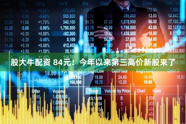 股大牛配资 84元！今年以来第三高价新股来了