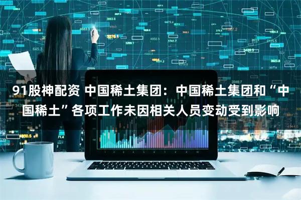 91股神配资 中国稀土集团：中国稀土集团和“中国稀土”各项工作未因相关人员变动受到影响