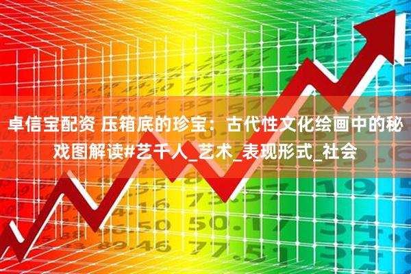 卓信宝配资 压箱底的珍宝：古代性文化绘画中的秘戏图解读#艺千人_艺术_表现形式_社会