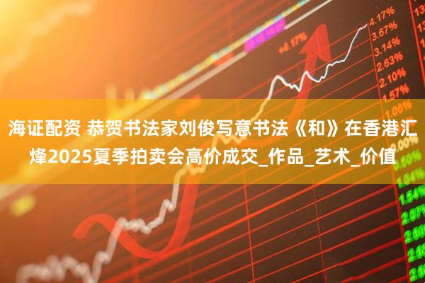 海证配资 恭贺书法家刘俊写意书法《和》在香港汇烽2025夏季拍卖会高价成交_作品_艺术_价值