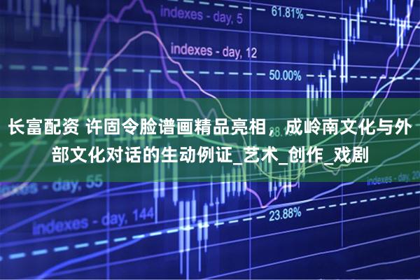 长富配资 许固令脸谱画精品亮相，成岭南文化与外部文化对话的生动例证_艺术_创作_戏剧