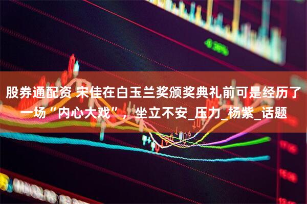 股券通配资 宋佳在白玉兰奖颁奖典礼前可是经历了一场“内心大戏”，坐立不安_压力_杨紫_话题