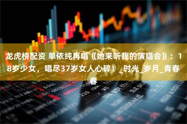 龙虎榜配资 单依纯再唱《她来听我的演唱会》：18岁少女，唱尽37岁女人心碎！_时光_岁月_青春