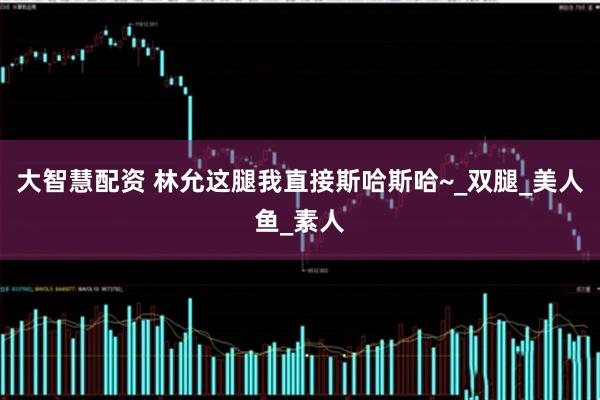 大智慧配资 林允这腿我直接斯哈斯哈~_双腿_美人鱼_素人