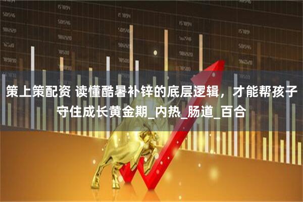 策上策配资 读懂酷暑补锌的底层逻辑，才能帮孩子守住成长黄金期_内热_肠道_百合