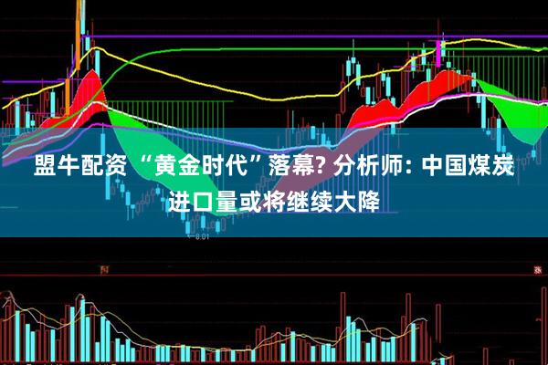 盟牛配资 “黄金时代”落幕? 分析师: 中国煤炭进口量或将继续大降