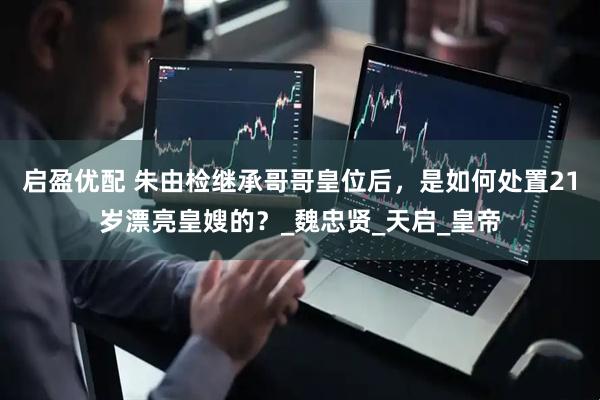 启盈优配 朱由检继承哥哥皇位后，是如何处置21岁漂亮皇嫂的？_魏忠贤_天启_皇帝