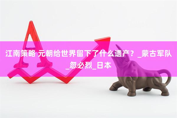 江南策略 元朝给世界留下了什么遗产？_蒙古军队_忽必烈_日本