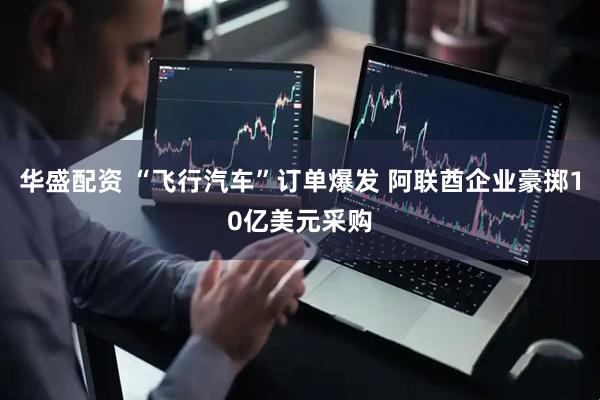 华盛配资 “飞行汽车”订单爆发 阿联酋企业豪掷10亿美元采购