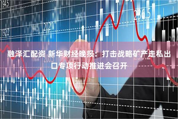 融泽汇配资 新华财经晚报：打击战略矿产走私出口专项行动推进会召开