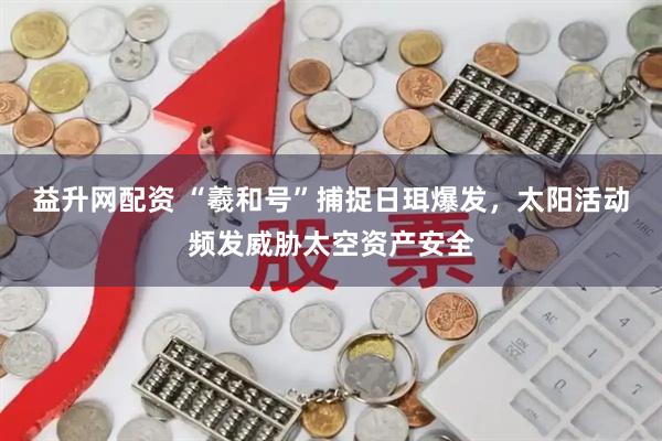 益升网配资 “羲和号”捕捉日珥爆发，太阳活动频发威胁太空资产安全