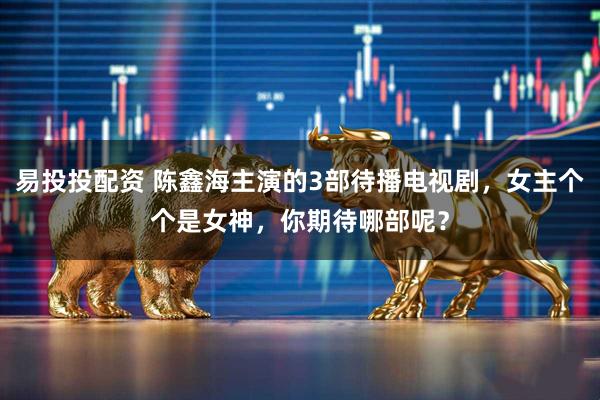 易投投配资 陈鑫海主演的3部待播电视剧，女主个个是女神，你期待哪部呢？