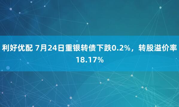 利好优配 7月24日重银转债下跌0.2%，转股溢价率18.17%