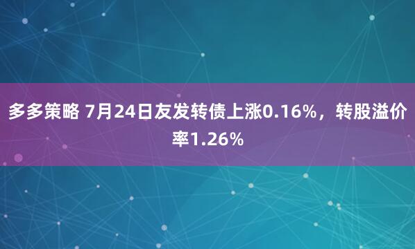 多多策略 7月24日友发转债上涨0.16%，转股溢价率1.26%