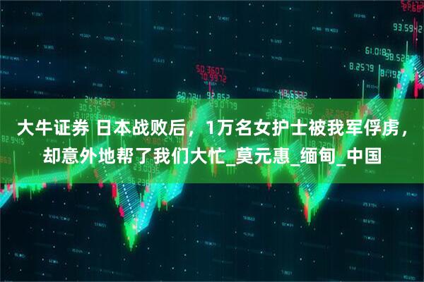 大牛证券 日本战败后，1万名女护士被我军俘虏，却意外地帮了我们大忙_莫元惠_缅甸_中国