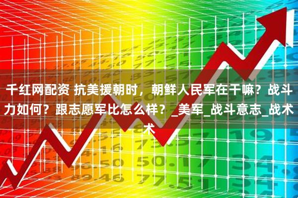 千红网配资 抗美援朝时，朝鲜人民军在干嘛？战斗力如何？跟志愿军比怎么样？_美军_战斗意志_战术