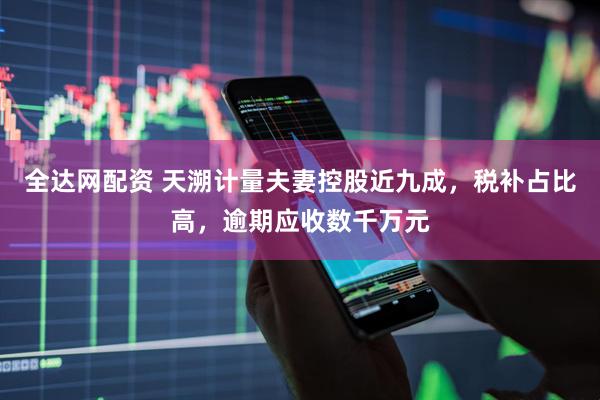 全达网配资 天溯计量夫妻控股近九成，税补占比高，逾期应收数千万元