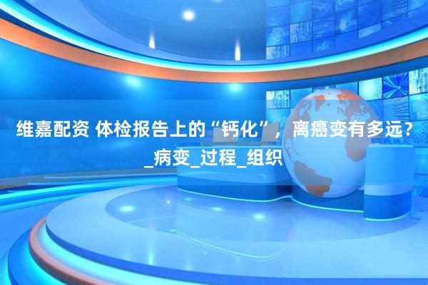 维嘉配资 体检报告上的“钙化”，离癌变有多远？_病变_过程_组织