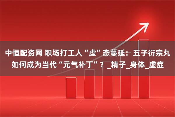 中恒配资网 职场打工人“虚”态蔓延：五子衍宗丸如何成为当代“元气补丁”？_精子_身体_虚症