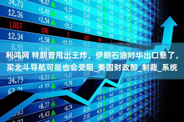 利鸿网 特朗普甩出王炸，伊朗石油对华出口悬了，买北斗导航可能也会受阻_美国财政部_制裁_系统