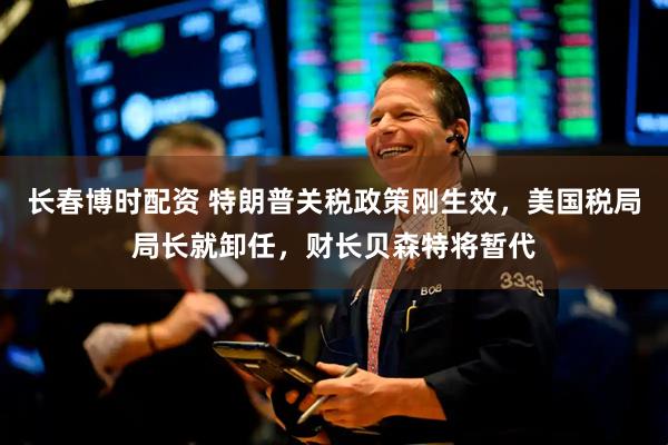长春博时配资 特朗普关税政策刚生效，美国税局局长就卸任，财长贝森特将暂代