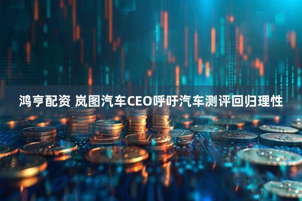 鸿亨配资 岚图汽车CEO呼吁汽车测评回归理性