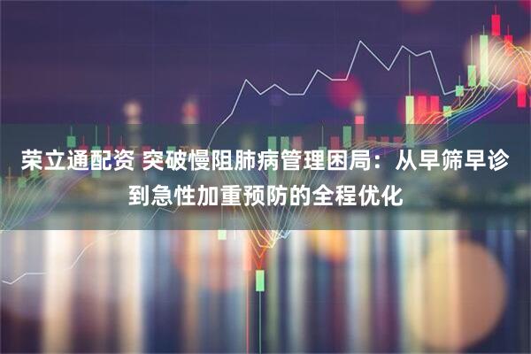 荣立通配资 突破慢阻肺病管理困局：从早筛早诊到急性加重预防的全程优化