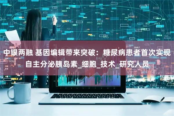 中银两融 基因编辑带来突破：糖尿病患者首次实现自主分泌胰岛素_细胞_技术_研究人员