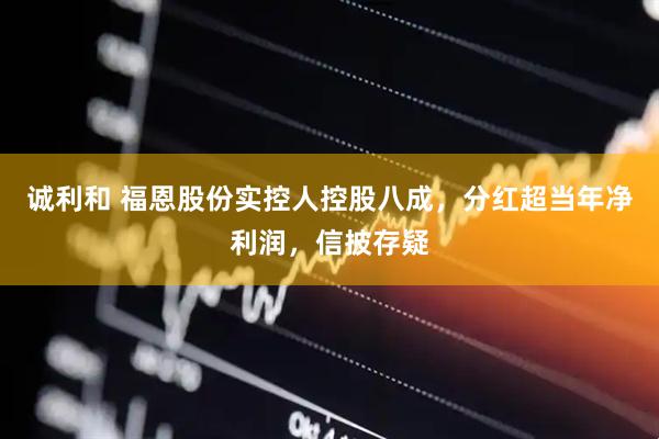 诚利和 福恩股份实控人控股八成，分红超当年净利润，信披存疑