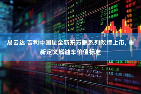 易云达 吉利中国星全新东方曜系列敦煌上市, 重新定义燃油车价值标准