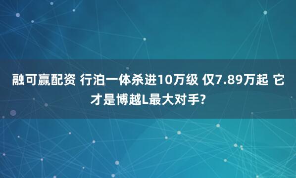 融可赢配资 行泊一体杀进10万级 仅7.89万起 它才是博越L最大对手?