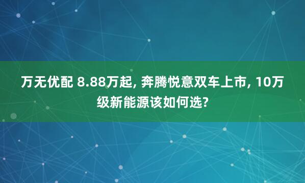 万无优配 8.88万起, 奔腾悦意双车上市, 10万级新能源该如何选?