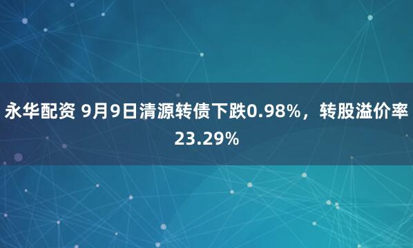 永华配资 9月9日清源转债下跌0.98%，转股溢价率23.29%