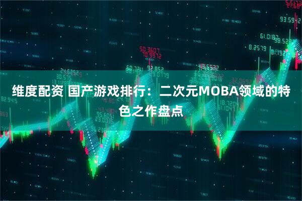 维度配资 国产游戏排行：二次元MOBA领域的特色之作盘点