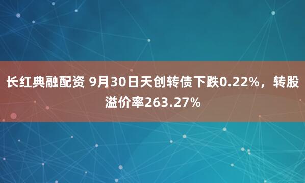 长红典融配资 9月30日天创转债下跌0.22%，转股溢价率263.27%