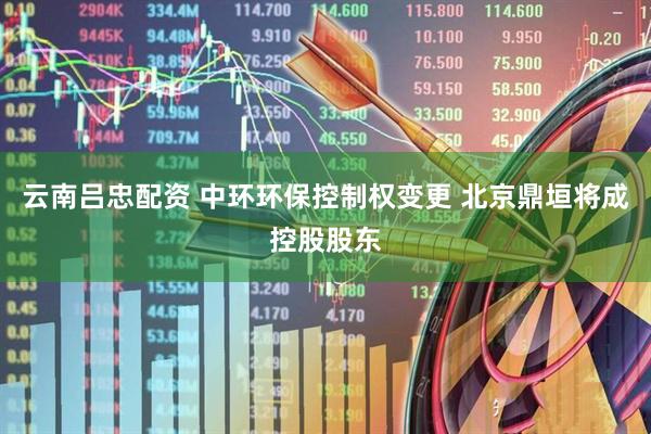 云南吕忠配资 中环环保控制权变更 北京鼎垣将成控股股东