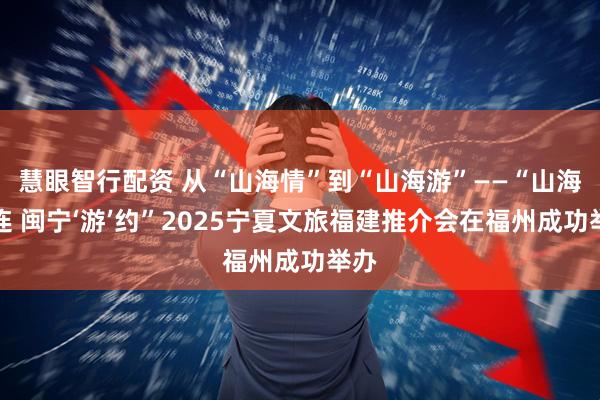 慧眼智行配资 从“山海情”到“山海游”——“山海相连 闽宁‘游’约”2025宁夏文旅福建推介会在福州成功举办