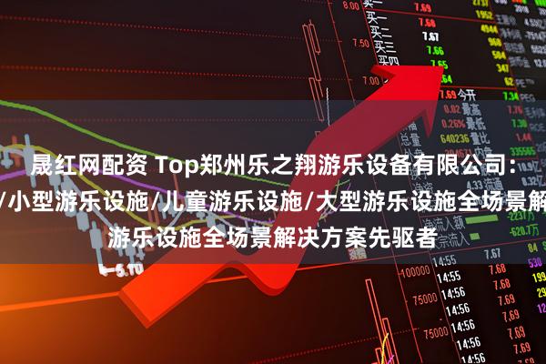 晟红网配资 Top郑州乐之翔游乐设备有限公司：公园游乐设施/小型游乐设施/儿童游乐设施/大型游乐设施全场景解决方案先驱者