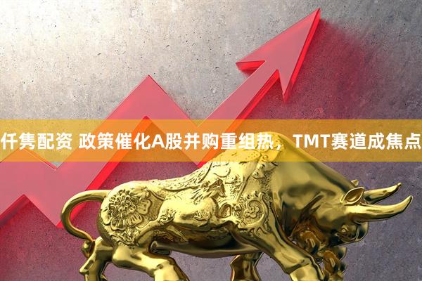仟隽配资 政策催化A股并购重组热，TMT赛道成焦点